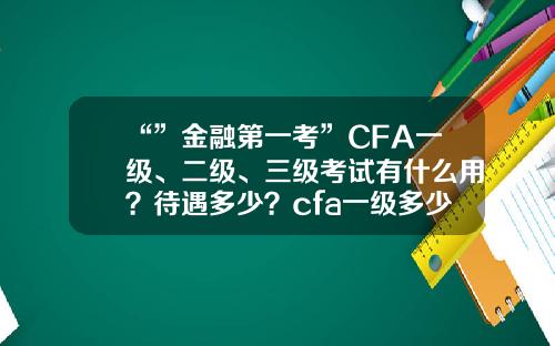 “”金融第一考”CFA一级、二级、三级考试有什么用？待遇多少？cfa一级多少钱【前列康】