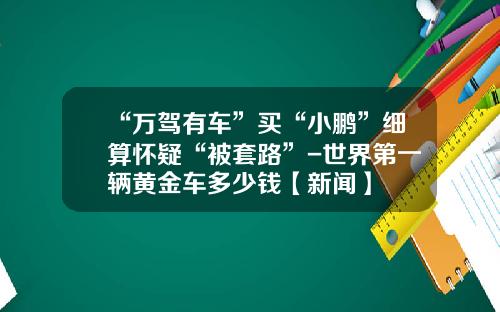 “万驾有车”买“小鹏”细算怀疑“被套路”-世界第一辆黄金车多少钱【新闻】
