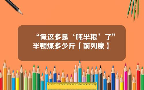 “俺这多是‘吨半粮’了”半顿煤多少斤【前列康】