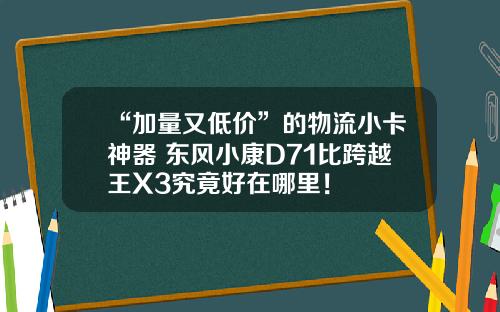 “加量又低价”的物流小卡神器 东风小康D71比跨越王X3究竟好在哪里！