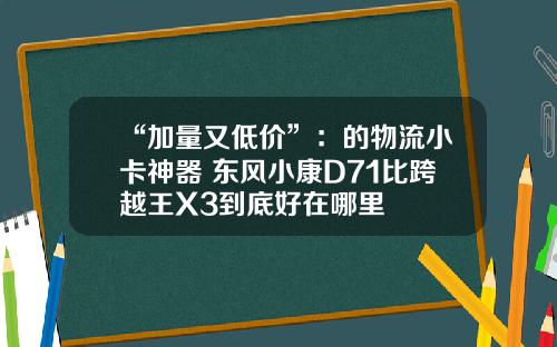 “加量又低价”：的物流小卡神器 东风小康D71比跨越王X3到底好在哪里