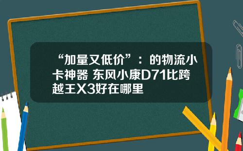 “加量又低价”：的物流小卡神器 东风小康D71比跨越王X3好在哪里