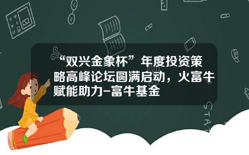 “双兴金象杯”年度投资策略高峰论坛圆满启动，火富牛赋能助力-富牛基金