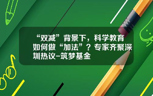 “双减”背景下，科学教育如何做“加法”？专家齐聚深圳热议-筑梦基金