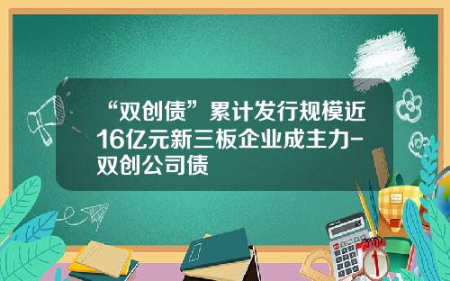 “双创债”累计发行规模近16亿元新三板企业成主力-双创公司债