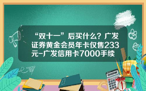 “双十一”后买什么？广发证券黄金会员年卡仅售233元-广发信用卡7000手续费多少