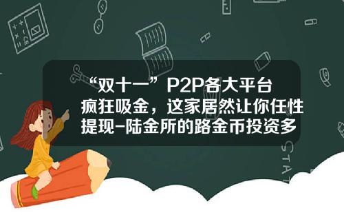 “双十一”P2P各大平台疯狂吸金，这家居然让你任性提现-陆金所的路金币投资多少可以抵用
