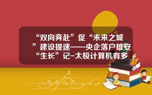 “双向奔赴”促“未来之城”建设提速——央企落户雄安“生长”记-太极计算机有多少员工