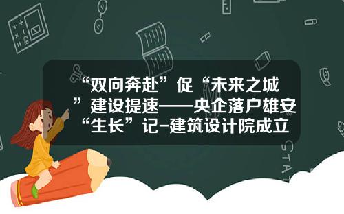 “双向奔赴”促“未来之城”建设提速——央企落户雄安“生长”记-建筑设计院成立子公司的请示