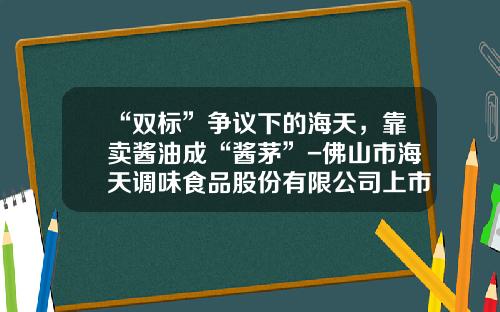“双标”争议下的海天，靠卖酱油成“酱茅”-佛山市海天调味食品股份有限公司上市时间