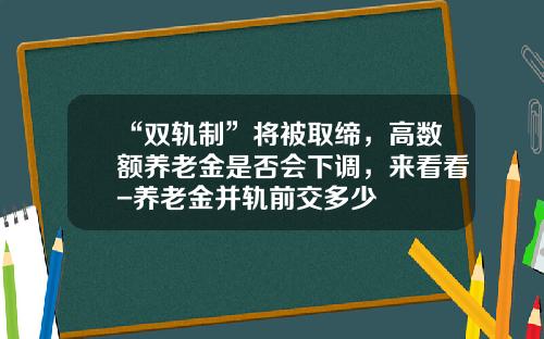“双轨制”将被取缔，高数额养老金是否会下调，来看看-养老金并轨前交多少