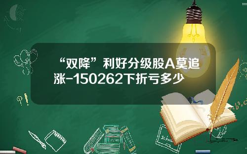 “双降”利好分级股A莫追涨-150262下折亏多少