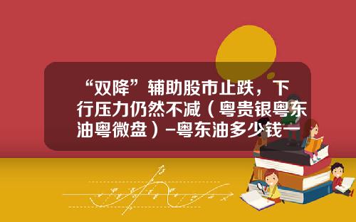 “双降”辅助股市止跌，下行压力仍然不减（粤贵银粤东油粤微盘）-粤东油多少钱一个点