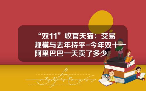 “双11”收官天猫：交易规模与去年持平-今年双十一阿里巴巴一天卖了多少