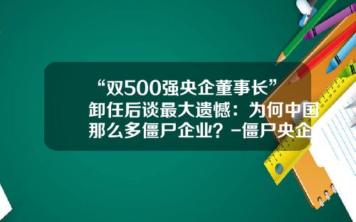 “双500强央企董事长”卸任后谈最大遗憾：为何中国那么多僵尸企业？-僵尸央企名单知多少