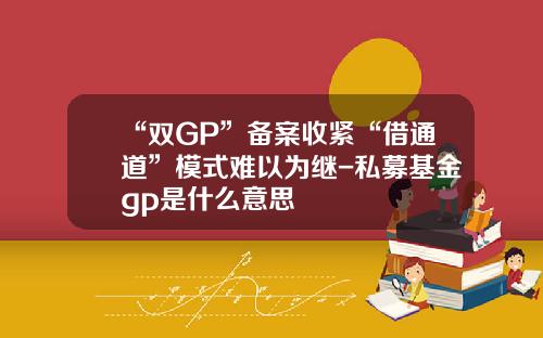 “双GP”备案收紧“借通道”模式难以为继-私募基金gp是什么意思