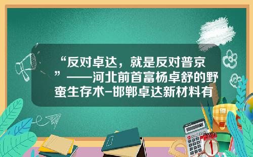 “反对卓达，就是反对普京”——河北前首富杨卓舒的野蛮生存术-邯郸卓达新材料有限公司