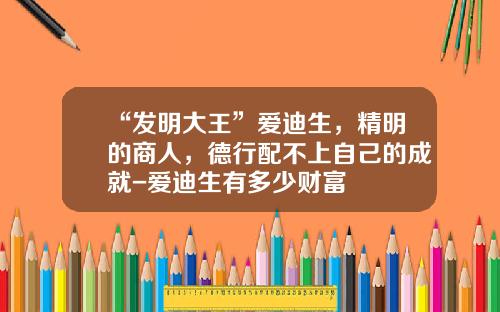 “发明大王”爱迪生，精明的商人，德行配不上自己的成就-爱迪生有多少财富