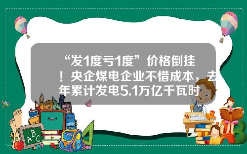 “发1度亏1度”价格倒挂！央企煤电企业不惜成本，去年累计发电5.1万亿千瓦时-1度煤电成本多少