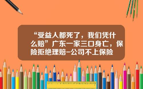 “受益人都死了，我们凭什么赔”广东一家三口身亡，保险拒绝理赔-公司不上保险