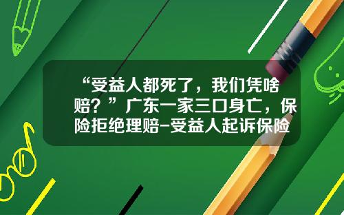 “受益人都死了，我们凭啥赔？”广东一家三口身亡，保险拒绝理赔-受益人起诉保险公司吗