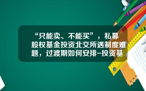 “只能卖、不能买”，私募股权基金投资北交所遇制度难题，过渡期如何安排-投资基金证券