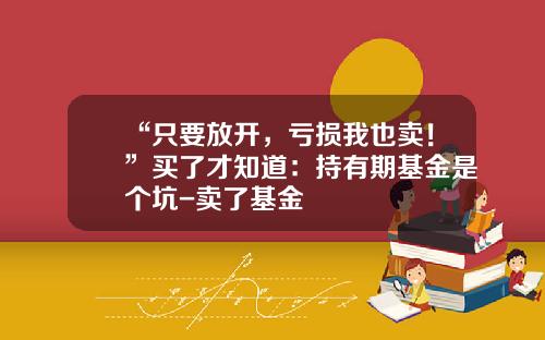 “只要放开，亏损我也卖！”买了才知道：持有期基金是个坑-卖了基金