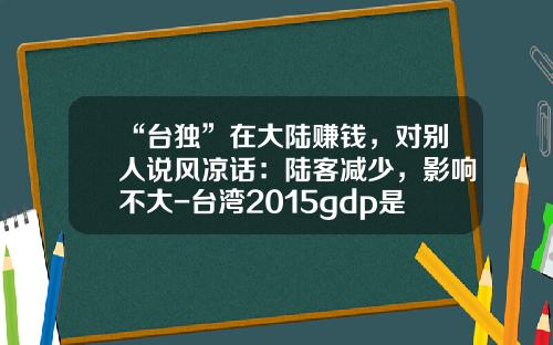 “台独”在大陆赚钱，对别人说风凉话：陆客减少，影响不大-台湾2015gdp是多少