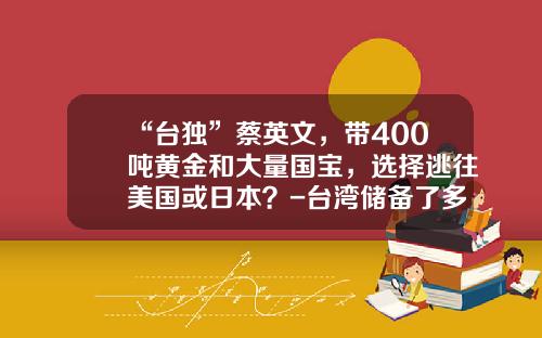 “台独”蔡英文，带400吨黄金和大量国宝，选择逃往美国或日本？-台湾储备了多少黄金