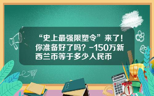 “史上最强限塑令”来了！你准备好了吗？-150万新西兰币等于多少人民币