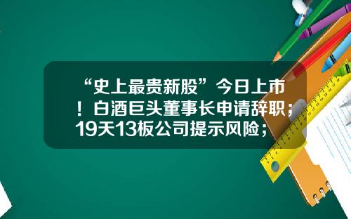 “史上最贵新股”今日上市！白酒巨头董事长申请辞职；19天13板公司提示风险；鼎胜新材“牵手”宁德时代-000812基金