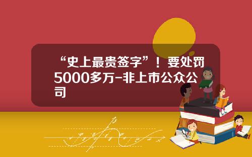 “史上最贵签字”！要处罚5000多万-非上市公众公司