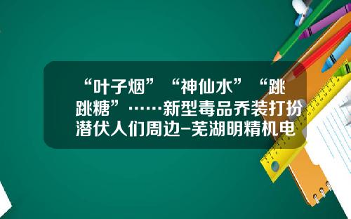 “叶子烟”“神仙水”“跳跳糖”……新型毒品乔装打扮潜伏人们周边-芜湖明精机电有限公司