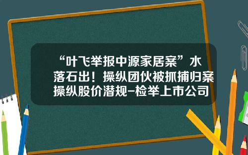 “叶飞举报中源家居案”水落石出！操纵团伙被抓捕归案操纵股价潜规-检举上市公司虚假财报
