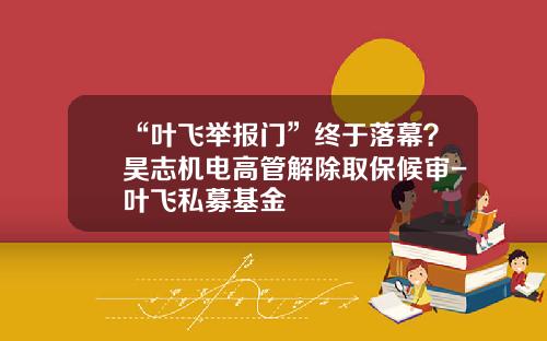 “叶飞举报门”终于落幕？昊志机电高管解除取保候审-叶飞私募基金