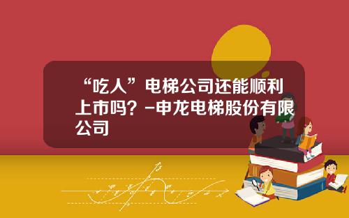“吃人”电梯公司还能顺利上市吗？-申龙电梯股份有限公司