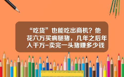“吃货”也能吃出商机？他花六万买瘸腿猪，几年之后年入千万-卖完一头猪赚多少钱