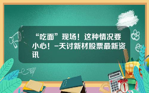 “吃面”现场！这种情况要小心！-天讨新材股票最新资讯