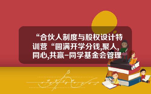 “合伙人制度与股权设计特训营“圆满开学分钱,聚人,同心,共赢-同学基金会管理章程