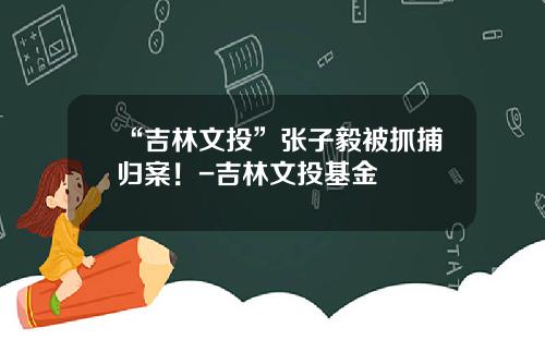“吉林文投”张子毅被抓捕归案！-吉林文投基金