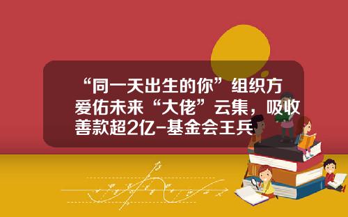 “同一天出生的你”组织方爱佑未来“大佬”云集，吸收善款超2亿-基金会王兵