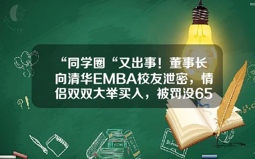 “同学圈“又出事！董事长向清华EMBA校友泄密，情侣双双大举买入，被罚没6500万，处罚面前各自飞？-北京中盈世纪投资有限公司