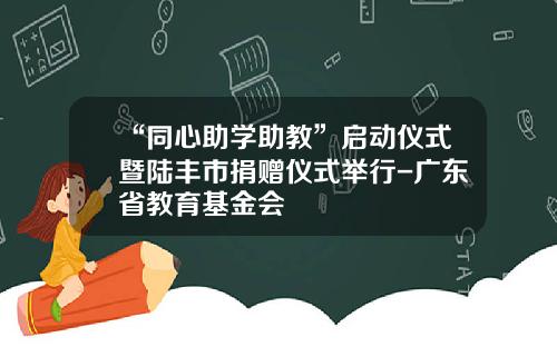 “同心助学助教”启动仪式暨陆丰市捐赠仪式举行-广东省教育基金会