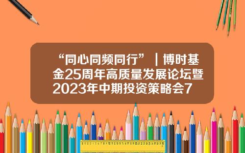 “同心同频同行”｜博时基金25周年高质量发展论坛暨2023年中期投资策略会7月6日圆满举办-刘钊基金