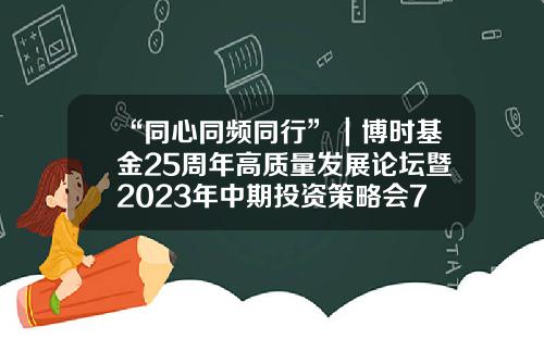 “同心同频同行”｜博时基金25周年高质量发展论坛暨2023年中期投资策略会7月6日圆满举办-博实基金公司香港分公司