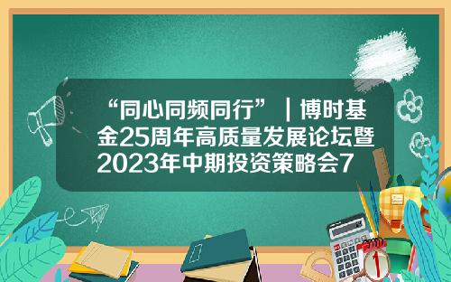 “同心同频同行”｜博时基金25周年高质量发展论坛暨2023年中期投资策略会7月6日圆满举办-博时基金国际