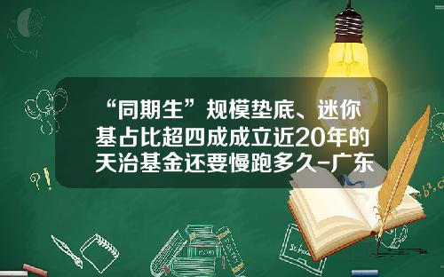 “同期生”规模垫底、迷你基占比超四成成立近20年的天治基金还要慢跑多久-广东天证基金