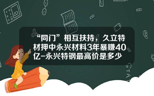 “同门”相互扶持，久立特材押中永兴材料3年暴赚40亿-永兴特钢最高价是多少