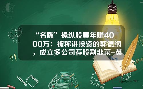 “名嘴”操纵股票年赚4000万：被称讲投资的郭德纲，成立多公司荐股割韭菜-英强开讲资讯股票怎么样