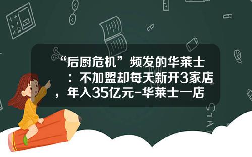 “后厨危机”频发的华莱士 ：不加盟却每天新开3家店，年入35亿元-华莱士一店收入约多少